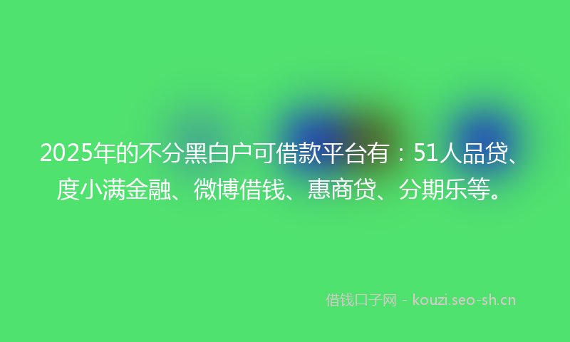 2025年的不分黑白户可借款平台有：51人品贷、度小满金融、微博借钱、惠商贷、分期乐等。