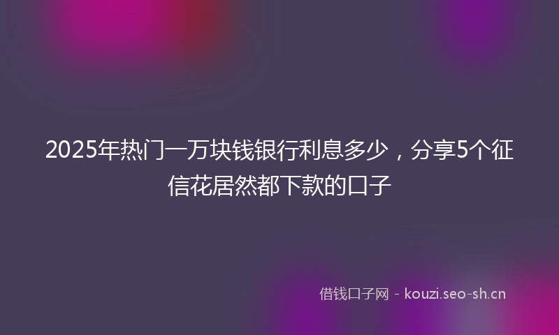 2025年热门一万块钱银行利息多少，分享5个征信花居然都下款的口子