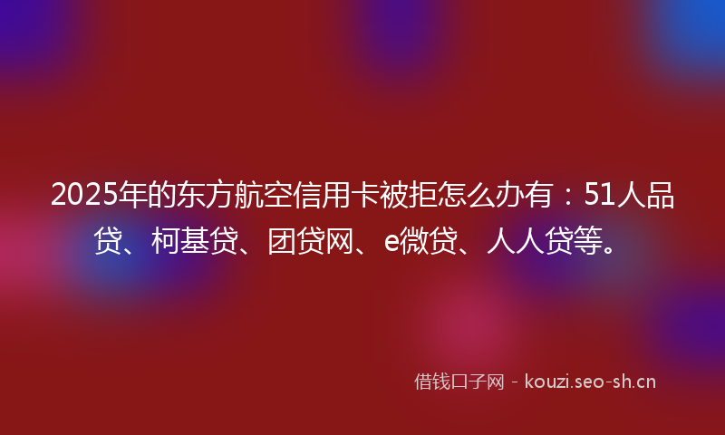 2025年的东方航空信用卡被拒怎么办有：51人品贷、柯基贷、团贷网、e微贷、人人贷等。