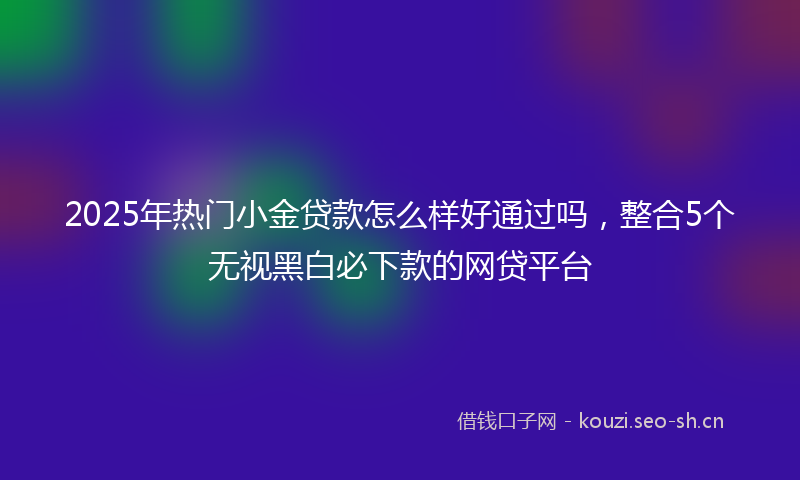 2025年热门小金贷款怎么样好通过吗，整合5个无视黑白必下款的网贷平台