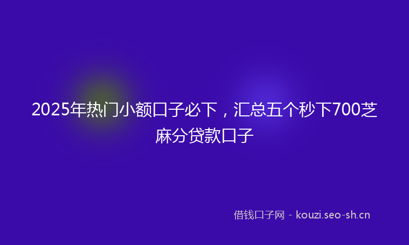 2025年热门小额口子必下，汇总五个秒下700芝麻分贷款口子