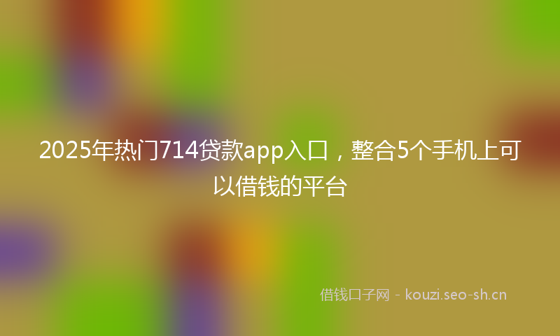 2025年热门714贷款app入口，整合5个手机上可以借钱的平台