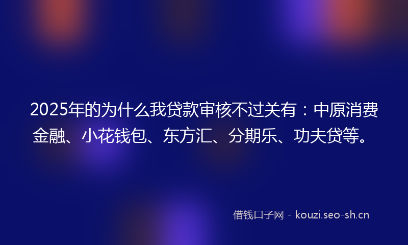 2025年的为什么我贷款审核不过关有：中原消费金融、小花钱包、东方汇、分期乐、功夫贷等。