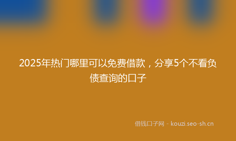 2025年热门哪里可以免费借款，分享5个不看负债查询的口子