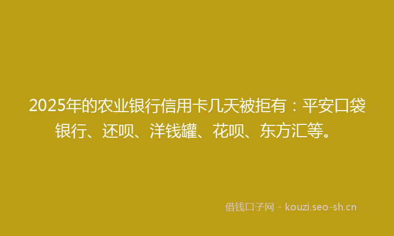 2025年的农业银行信用卡几天被拒有：平安口袋银行、还呗、洋钱罐、花呗、东方汇等。