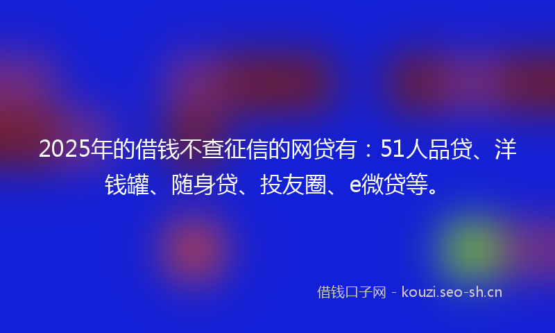 2025年的借钱不查征信的网贷有：51人品贷、洋钱罐、随身贷、投友圈、e微贷等。