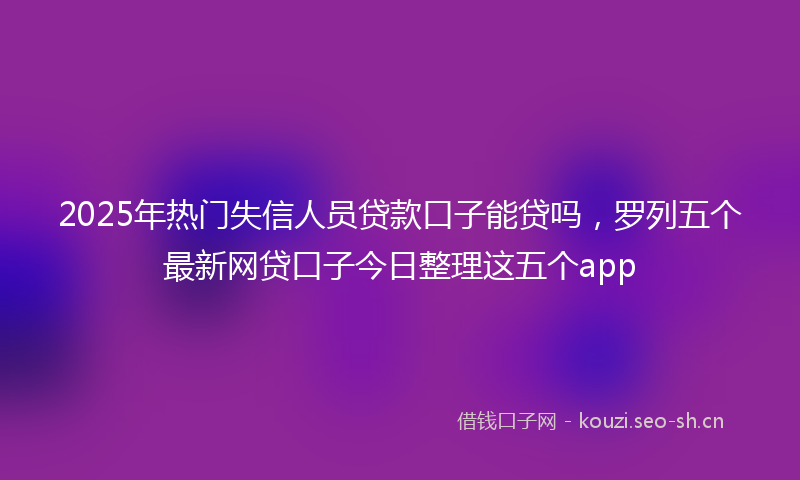 2025年热门失信人员贷款口子能贷吗,罗列五个最新网贷口子今日整理这五个app
