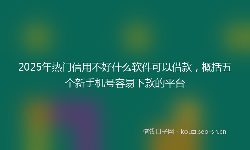 2025年热门信用不好什么软件可以借款，概括五个新手机号容易下款的平台