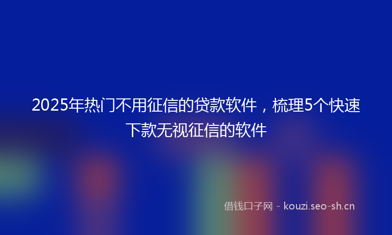 2025年热门不用征信的贷款软件，梳理5个快速下款无视征信的软件