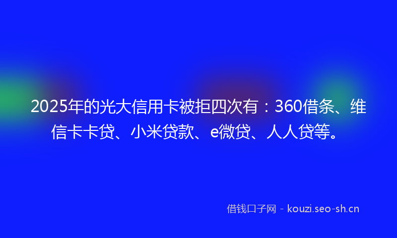 2025年的光大信用卡被拒四次有：360借条、维信卡卡贷、小米贷款、e微贷、人人贷等。