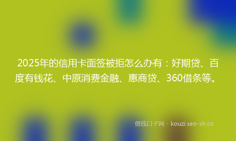 2025年的信用卡面签被拒怎么办有：好期贷、百度有钱花、中原消费金融、惠商贷、360借条等。