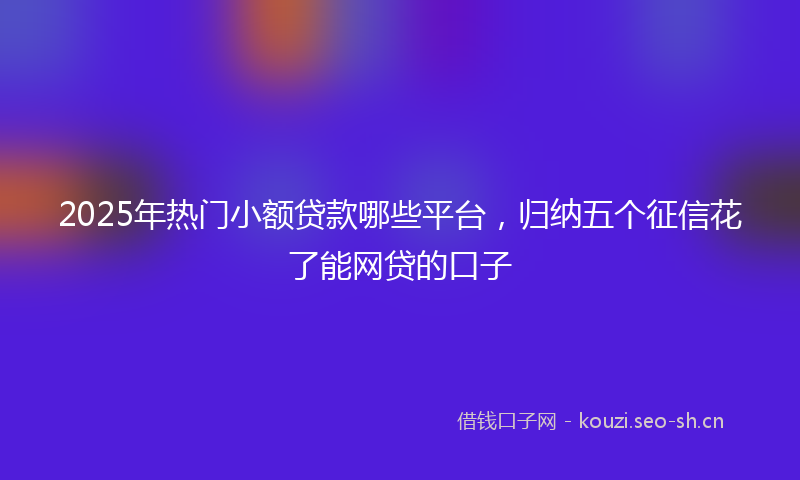 2025年热门小额贷款哪些平台,归纳五个征信花了能网贷的口子