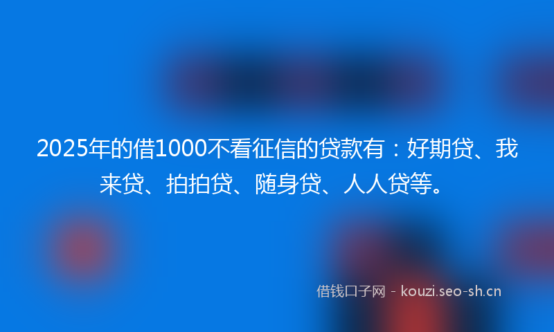 2025年的借1000不看征信的贷款有：好期贷、我来贷、拍拍贷、随身贷、人人贷等。