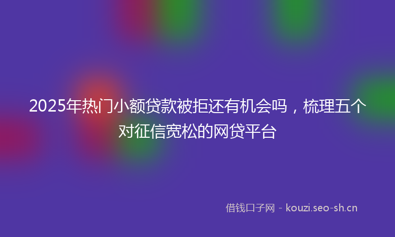 2025年热门小额贷款被拒还有机会吗，梳理五个对征信宽松的网贷平台