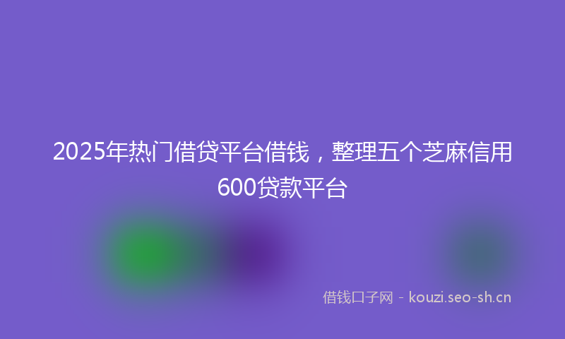 2025年热门借贷平台借钱，整理五个芝麻信用600贷款平台