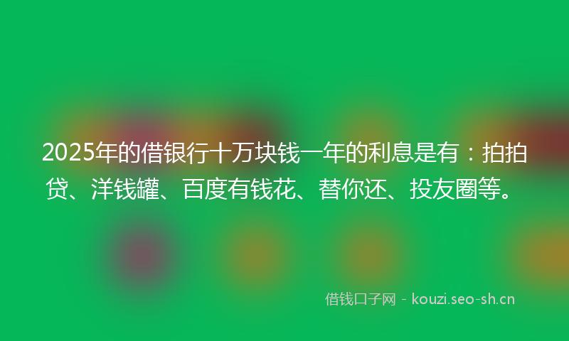 2025年的借银行十万块钱一年的利息是有：拍拍贷、洋钱罐、百度有钱花、替你还、投友圈等。