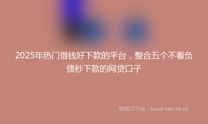 2025年热门借钱好下款的平台，整合五个不看负债秒下款的网贷口子