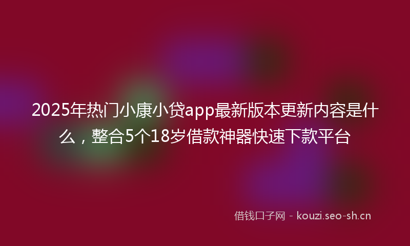 2025年热门小康小贷app最新版本更新内容是什么，整合5个18岁借款神器快速下款平台