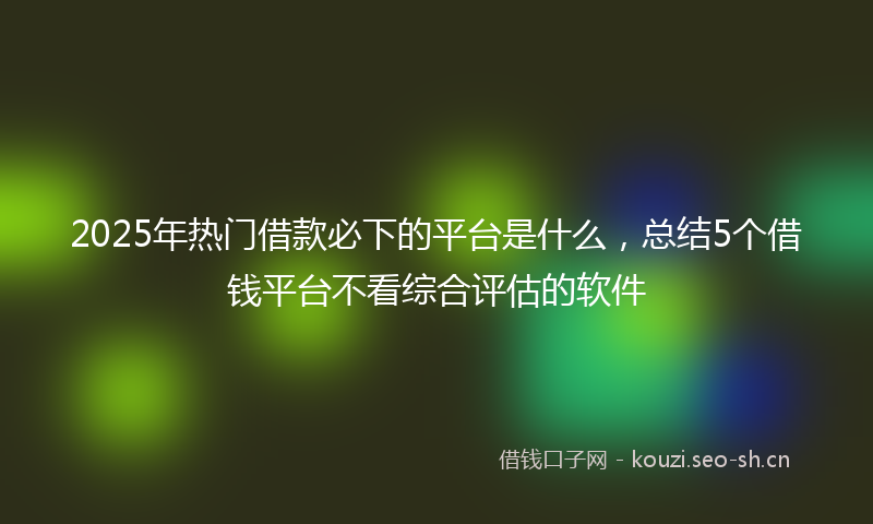 2025年热门借款必下的平台是什么，总结5个借钱平台不看综合评估的软件