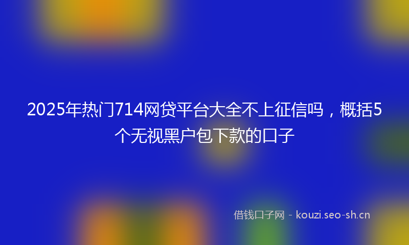 2025年热门714网贷平台大全不上征信吗，概括5个无视黑户包下款的口子