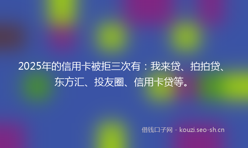 2025年的信用卡被拒三次有：我来贷、拍拍贷、东方汇、投友圈、信用卡贷等。