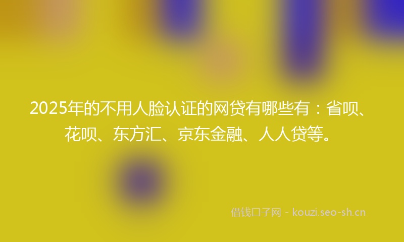 2025年的不用人脸认证的网贷有哪些有：省呗、花呗、东方汇、京东金融、人人贷等。