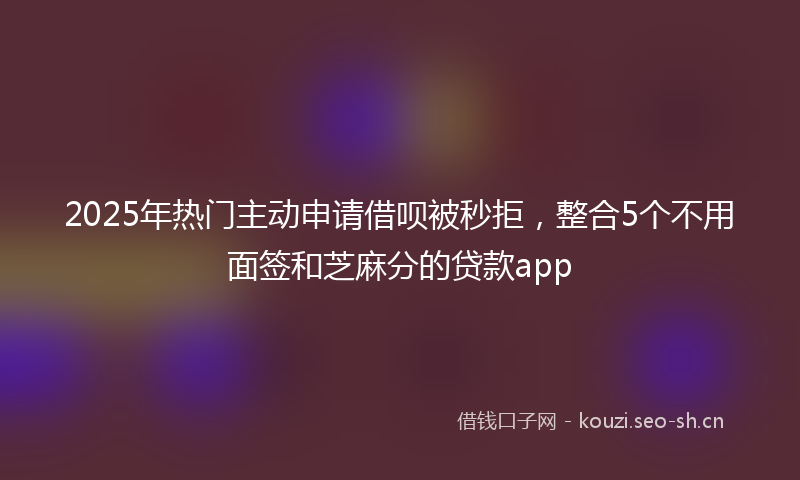 2025年热门主动申请借呗被秒拒，整合5个不用面签和芝麻分的贷款app