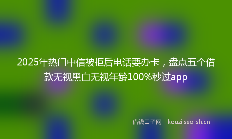 2025年热门中信被拒后电话要办卡，盘点五个借款无视黑白无视年龄100%秒过app