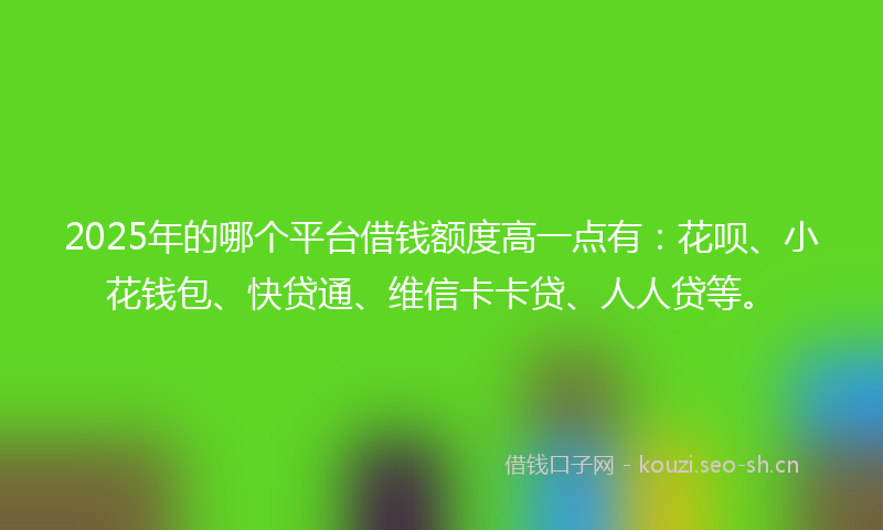 2025年的哪个平台借钱额度高一点有：花呗、小花钱包、快贷通、维信卡卡贷、人人贷等。