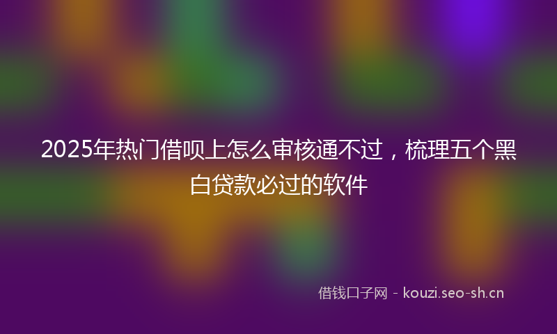 2025年热门借呗上怎么审核通不过，梳理五个黑白贷款必过的软件