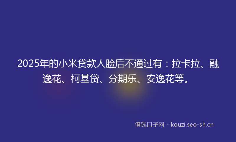 2025年的小米贷款人脸后不通过有:拉卡拉、融逸花、柯基贷、分期乐、安逸花等。