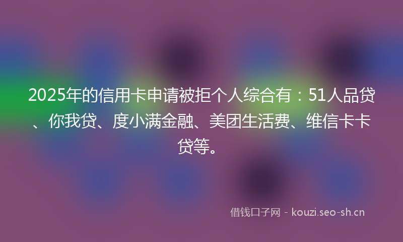 2025年的信用卡申请被拒个人综合有：51人品贷、你我贷、度小满金融、美团生活费、维信卡卡贷等。