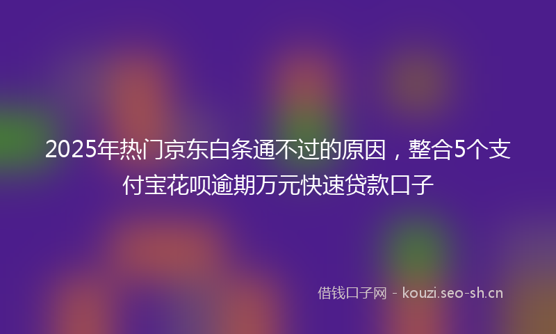 2025年热门京东白条通不过的原因，整合5个支付宝花呗逾期万元快速贷款口子