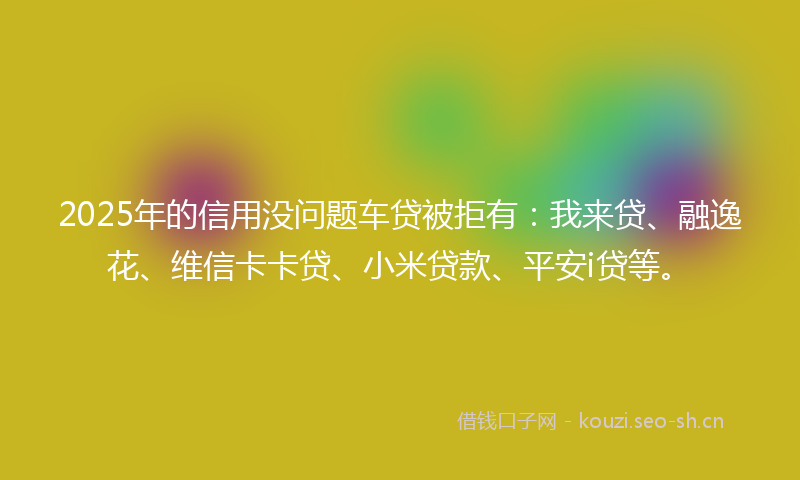 2025年的信用没问题车贷被拒有：我来贷、融逸花、维信卡卡贷、小米贷款、平安i贷等。