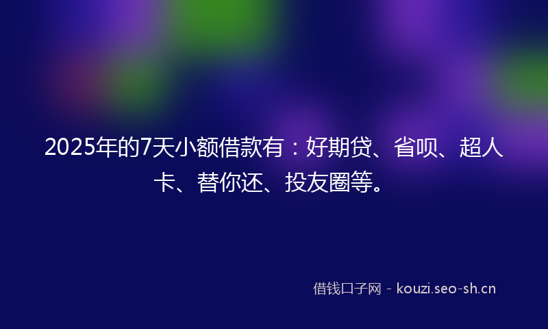 2025年的7天小额借款有：好期贷、省呗、超人卡、替你还、投友圈等。