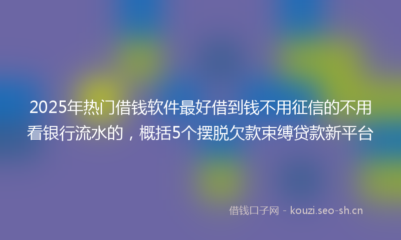2025年热门借钱软件最好借到钱不用征信的不用看银行流水的，概括5个摆脱欠款束缚贷款新平台