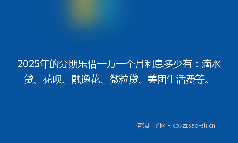 2025年的分期乐借一万一个月利息多少有：滴水贷、花呗、融逸花、微粒贷、美团生活费等。