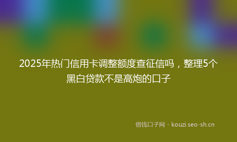 2025年热门信用卡调整额度查征信吗，整理5个黑白贷款不是高炮的口子