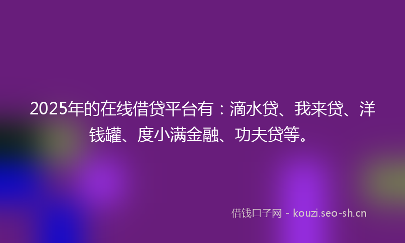 2025年的在线借贷平台有：滴水贷、我来贷、洋钱罐、度小满金融、功夫贷等。