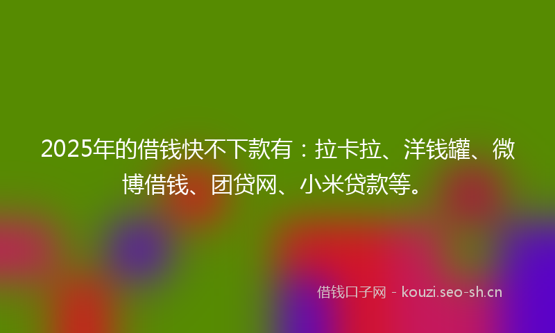 2025年的借钱快不下款有：拉卡拉、洋钱罐、微博借钱、团贷网、小米贷款等。