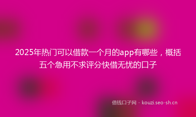 2025年热门可以借款一个月的app有哪些，概括五个急用不求评分快借无忧的口子