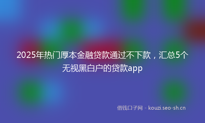2025年热门厚本金融贷款通过不下款，汇总5个无视黑白户的贷款app