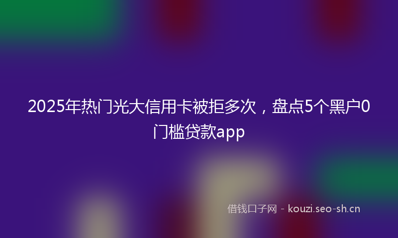 2025年热门光大信用卡被拒多次，盘点5个黑户0门槛贷款app