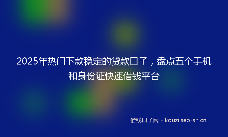 2025年热门下款稳定的贷款口子，盘点五个手机和身份证快速借钱平台