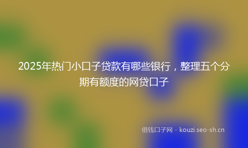 2025年热门小口子贷款有哪些银行,整理五个分期有额度的网贷口子