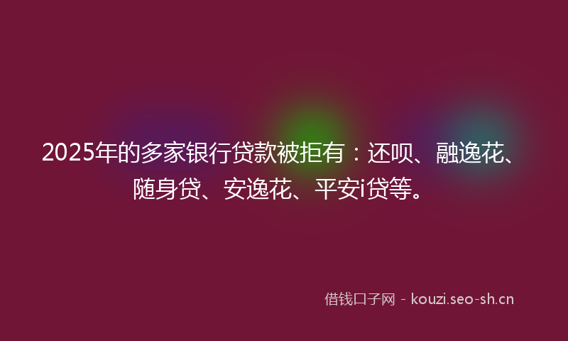 2025年的多家银行贷款被拒有:还呗、融逸花、随身贷、安逸花、平安i贷等。