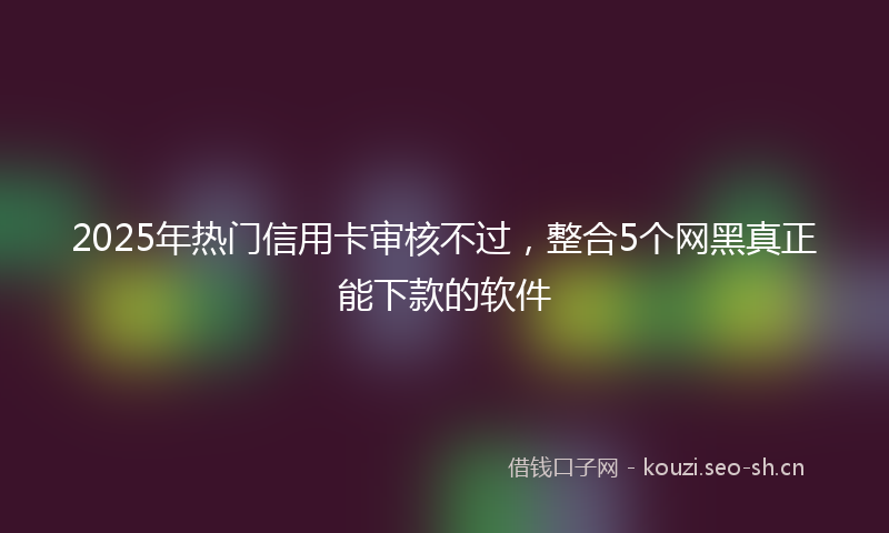 2025年热门信用卡审核不过，整合5个网黑真正能下款的软件