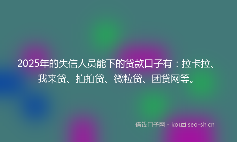 2025年的失信人员能下的贷款口子有：拉卡拉、我来贷、拍拍贷、微粒贷、团贷网等。