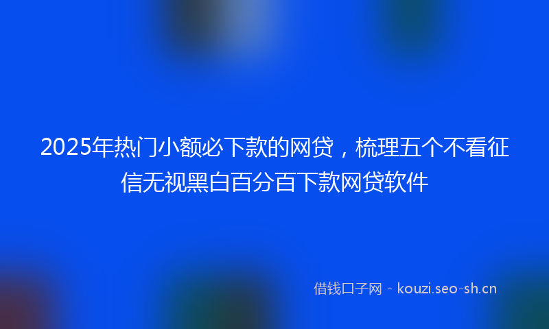 2025年热门小额必下款的网贷，梳理五个不看征信无视黑白百分百下款网贷软件
