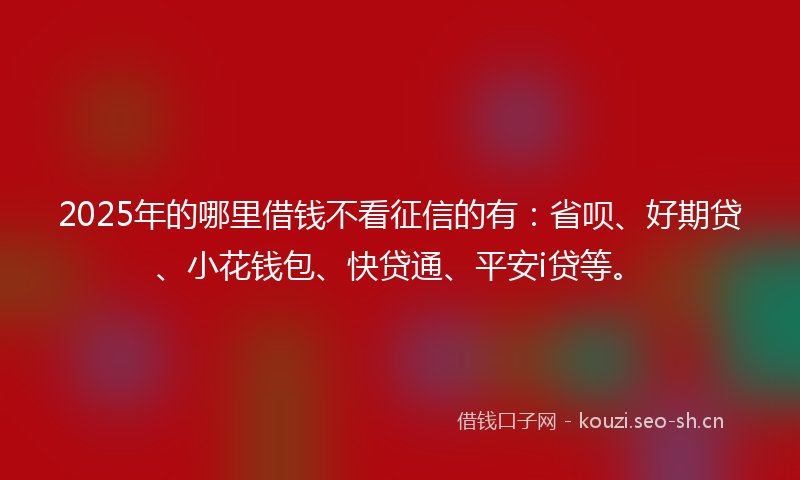 2025年的哪里借钱不看征信的有：省呗、好期贷、小花钱包、快贷通、平安i贷等。